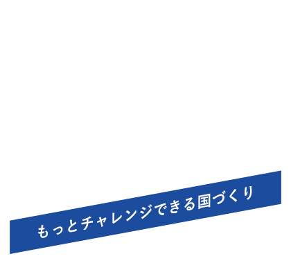 日本を前向きに。【もっとチャレンジできる国づくり】